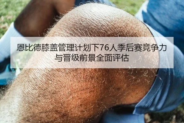 恩比德膝盖管理计划下76人季后赛竞争力与晋级前景全面评估