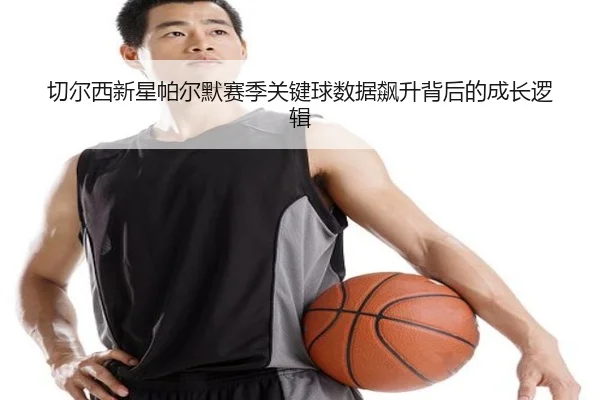 切尔西新星帕尔默赛季关键球数据飙升背后的成长逻辑（kaiyun）
