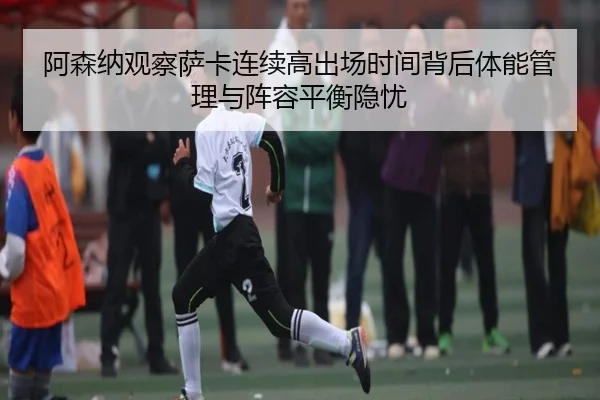 阿森纳观察萨卡连续高出场时间背后体能管理与阵容平衡隐忧（kaiyun）